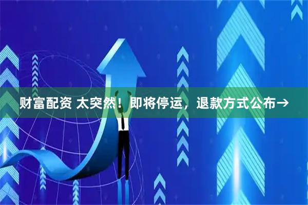 财富配资 太突然！即将停运，退款方式公布→