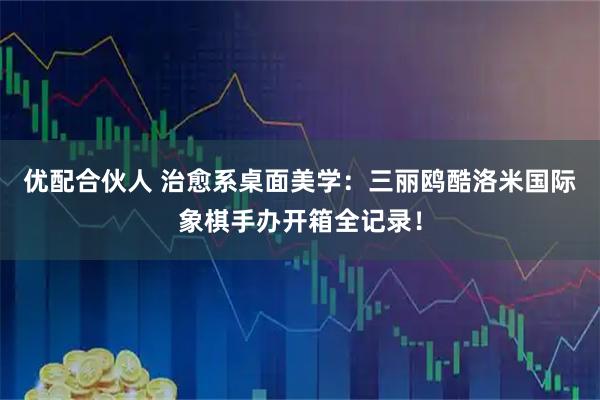 优配合伙人 治愈系桌面美学：三丽鸥酷洛米国际象棋手办开箱全记录！