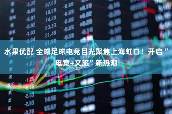 水果优配 全球足球电竞目光聚焦上海虹口！开启“电竞+文旅”新热潮