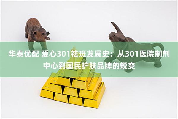 华泰优配 爱心301祛斑发展史：从301医院制剂中心到国民护肤品牌的蜕变