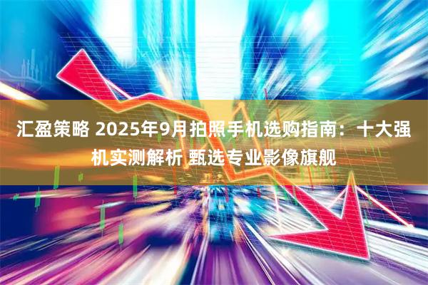 汇盈策略 2025年9月拍照手机选购指南：十大强机实测解析 甄选专业影像旗舰