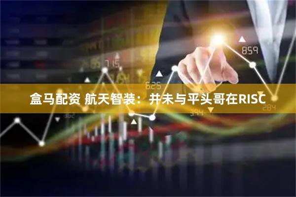 盒马配资 航天智装：并未与平头哥在RISC