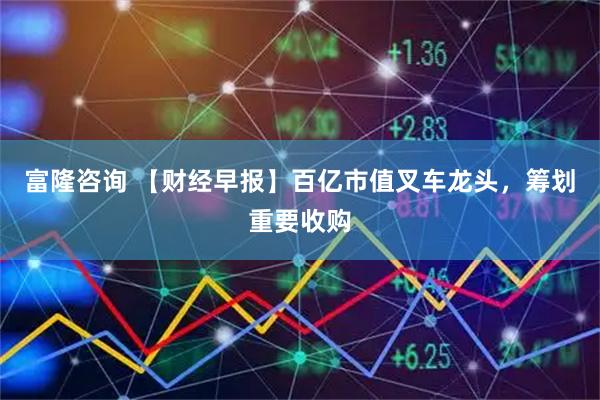 富隆咨询 【财经早报】百亿市值叉车龙头，筹划重要收购