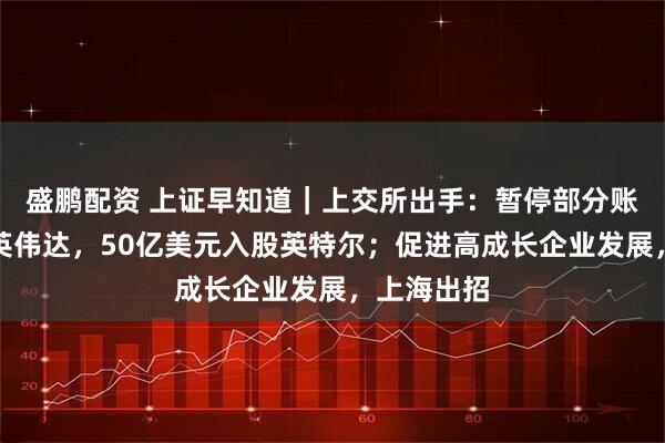 盛鹏配资 上证早知道｜上交所出手：暂停部分账户交易；英伟达，50亿美元入股英特尔；促进高成长企业发展，上海出招