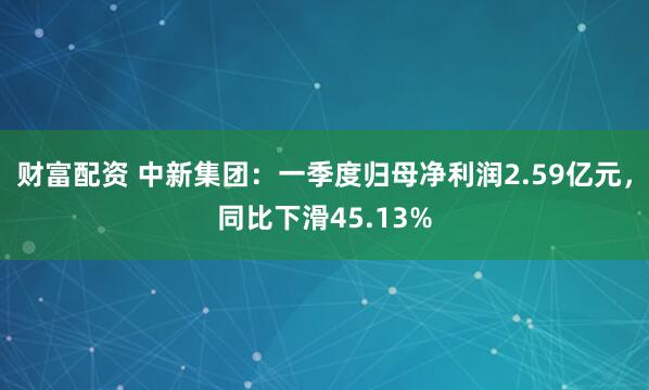 财富配资 中新集团：一季度归母净利润2.59亿元，同比下滑45.13%