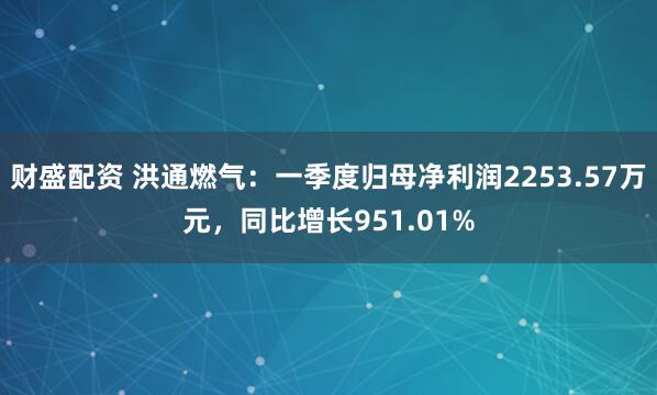财盛配资 洪通燃气：一季度归母净利润2253.57万元，同比增长951.01%