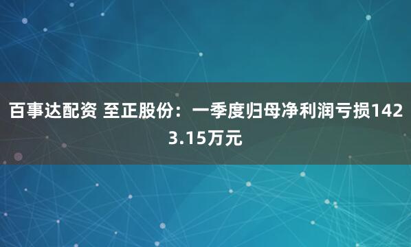 百事达配资 至正股份：一季度归母净利润亏损1423.15万元