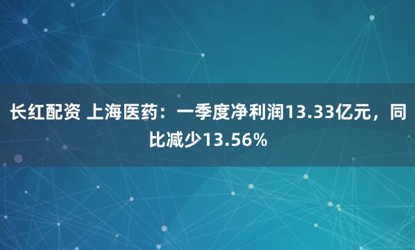 长红配资 上海医药：一季度净利润13.33亿元，同比减少13.56%
