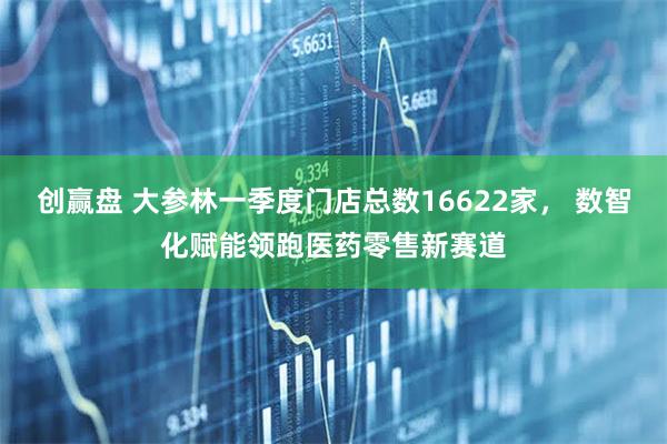 创赢盘 大参林一季度门店总数16622家， 数智化赋能领跑医药零售新赛道