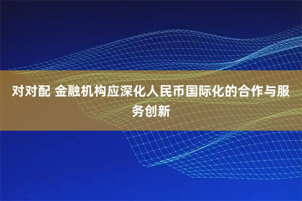 对对配 金融机构应深化人民币国际化的合作与服务创新