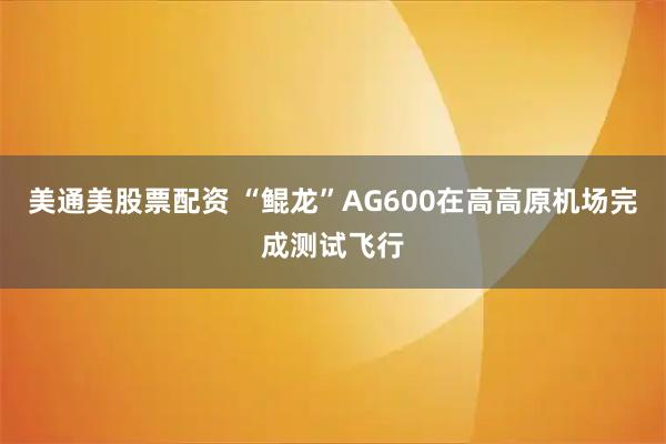 美通美股票配资 “鲲龙”AG600在高高原机场完成测试飞行