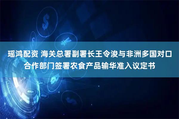 瑶鸿配资 海关总署副署长王令浚与非洲多国对口合作部门签署农食产品输华准入议定书