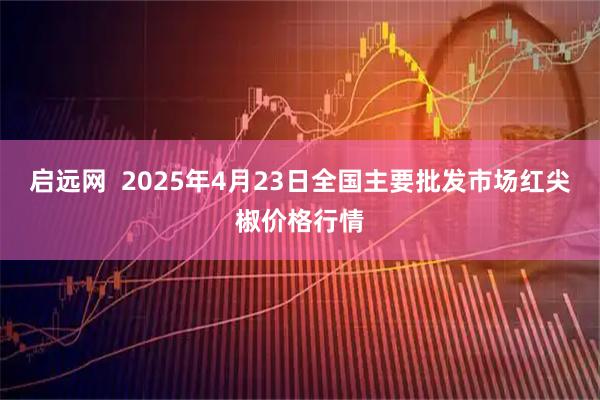 启远网  2025年4月23日全国主要批发市场红尖椒价格行情
