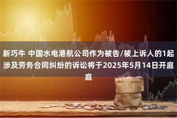 新巧牛 中国水电港航公司作为被告/被上诉人的1起涉及劳务合同纠纷的诉讼将于2025年5月14日开庭