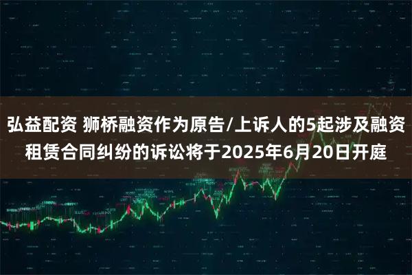 弘益配资 狮桥融资作为原告/上诉人的5起涉及融资租赁合同纠纷的诉讼将于2025年6月20日开庭