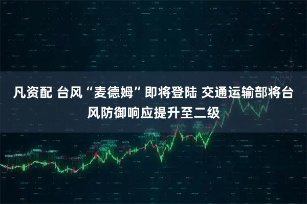 凡资配 台风“麦德姆”即将登陆 交通运输部将台风防御响应提升至二级