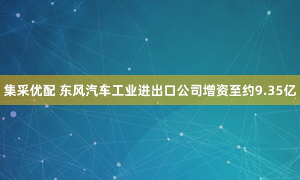 集采优配 东风汽车工业进出口公司增资至约9.35亿