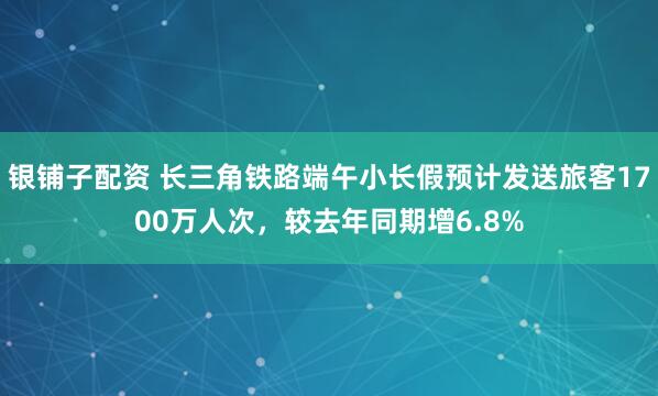 银铺子配资 长三角铁路端午小长假预计发送旅客1700万人次，较去年同期增6.8%