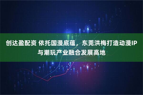 创达盈配资 依托国漫底蕴,东莞洪梅打造动漫IP与潮玩产业融合发展高地