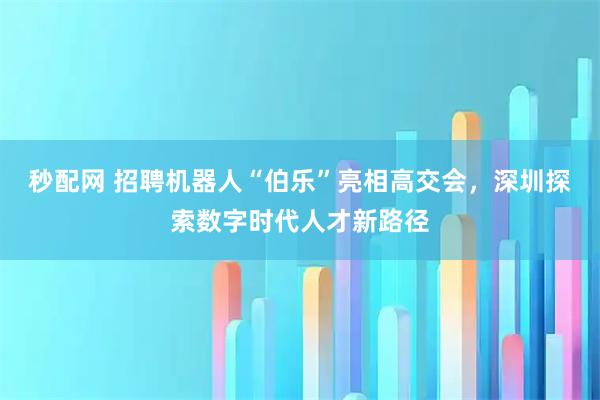 秒配网 招聘机器人“伯乐”亮相高交会,深圳探索数字时代人才新路径