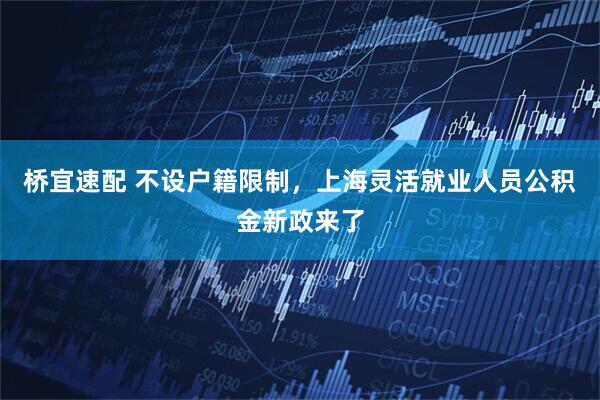 桥宜速配 不设户籍限制，上海灵活就业人员公积金新政来了