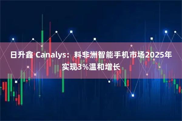 日升鑫 Canalys：料非洲智能手机市场2025年实现3%温和增长