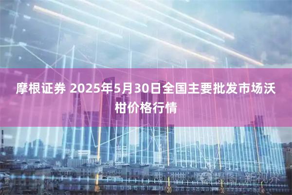 摩根证券 2025年5月30日全国主要批发市场沃柑价格行情