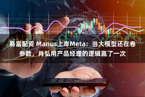 易富配资 Manus上岸Meta：当大模型还在卷参数，肖弘用产品经理的逻辑赢了一次