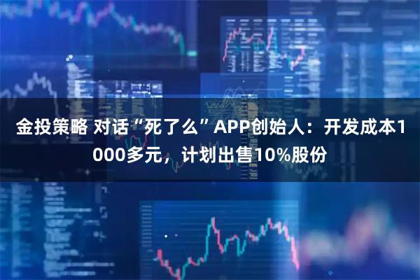 金投策略 对话“死了么”APP创始人：开发成本1000多元，计划出售10%股份
