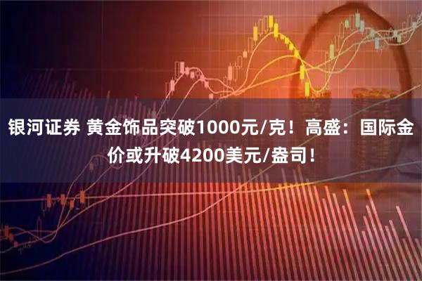 银河证券 黄金饰品突破1000元/克！高盛：国际金价或升破4200美元/盎司！