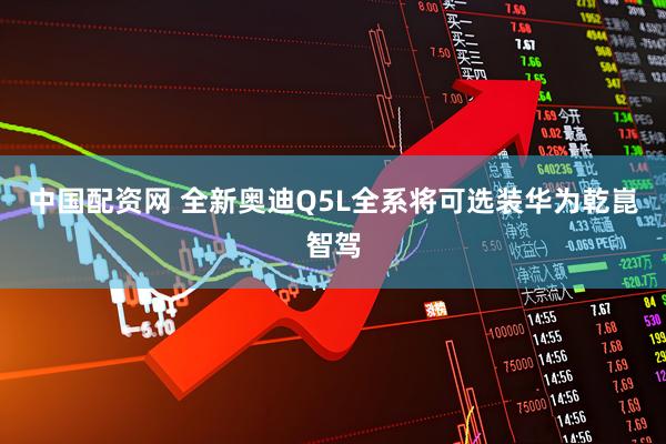 中国配资网 全新奥迪Q5L全系将可选装华为乾崑智驾