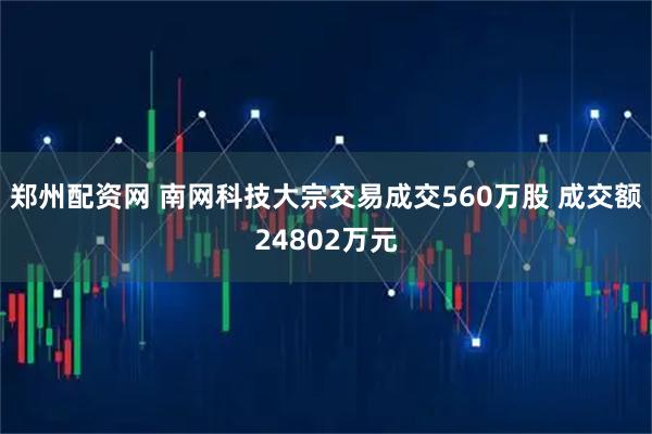 郑州配资网 南网科技大宗交易成交560万股 成交额24802万元