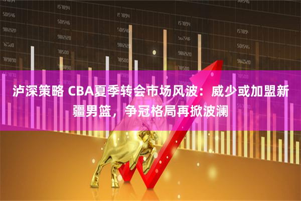 泸深策略 CBA夏季转会市场风波：威少或加盟新疆男篮，争冠格局再掀波澜