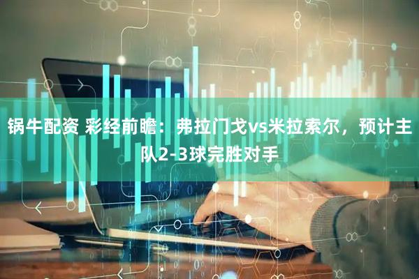 锅牛配资 彩经前瞻：弗拉门戈vs米拉索尔，预计主队2-3球完胜对手